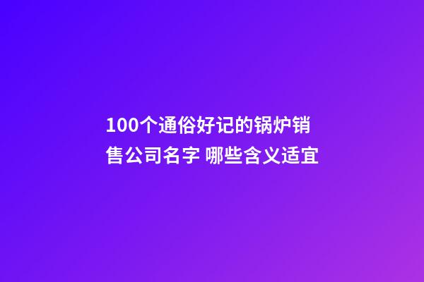 100个通俗好记的锅炉销售公司名字 哪些含义适宜